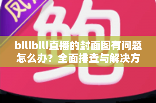 bilibili直播的封面图有问题怎么办？全面排查与解决方案一站式指南