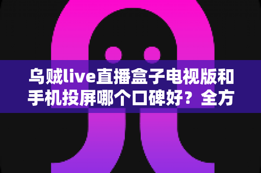 乌贼live直播盒子电视版和手机投屏哪个口碑好？全方位深度对比评测，帮你找到最适合的大屏观影方案