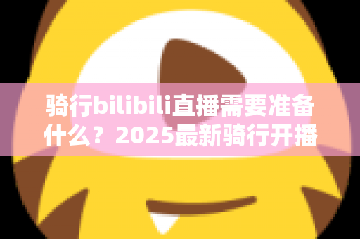 骑行bilibili直播需要准备什么?2025最新骑行开播全攻略,从设备到安全一站式指南 骑行bilibili直播需要准备什么?2025最新骑行开播全攻略,从设备到安全一站式指南