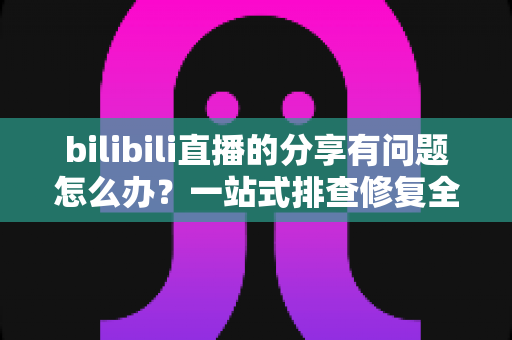 bilibili直播的分享有问题怎么办?一站式排查修复全攻略 bilibili直播的分享有问题怎么办?一站式排查修复全攻略