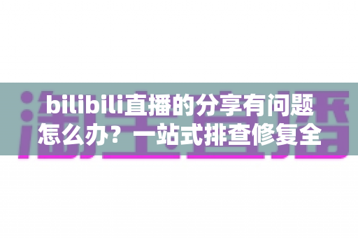 bilibili直播的分享有问题怎么办?一站式排查修复全攻略 bilibili直播的分享有问题怎么办?一站式排查修复全攻略