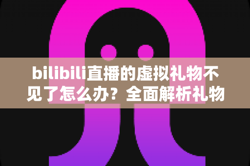 bilibili直播的虚拟礼物不见了怎么办？全面解析礼物丢失原因与找回实用攻略