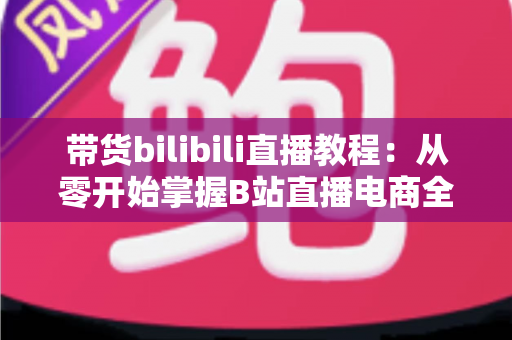 带货bilibili直播教程:从零开始掌握B站直播电商全流程实战指南 带货bilibili直播教程:从零开始掌握B站直播电商全流程实战指南