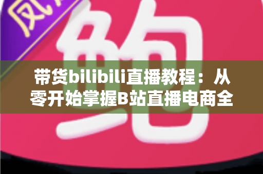 带货bilibili直播教程:从零开始掌握B站直播电商全流程实战指南 带货bilibili直播教程:从零开始掌握B站直播电商全流程实战指南