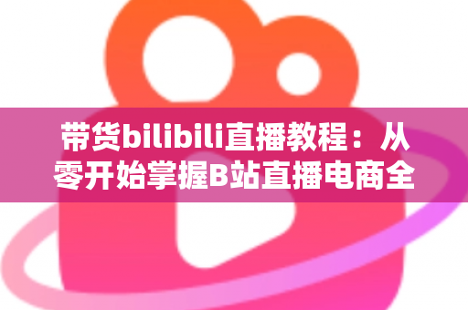 带货bilibili直播教程:从零开始掌握B站直播电商全流程实战指南 带货bilibili直播教程:从零开始掌握B站直播电商全流程实战指南