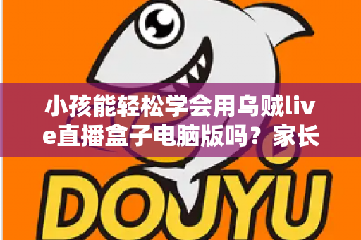 小孩能轻松学会用乌贼live直播盒子电脑版吗？家长必看的操作难度与安全指南全解析