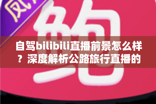 自驾bilibili直播前景怎么样?深度解析公路旅行直播的机遇、挑战与变现路径 自驾bilibili直播前景怎么样?深度解析公路旅行直播的机遇、挑战与变现路径