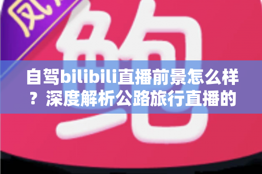自驾bilibili直播前景怎么样?深度解析公路旅行直播的机遇、挑战与变现路径 自驾bilibili直播前景怎么样?深度解析公路旅行直播的机遇、挑战与变现路径