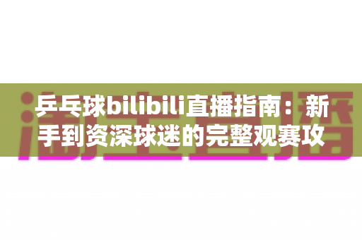 乒乓球bilibili直播指南：新手到资深球迷的完整观赛攻略，轻松看遍每一场精彩对决