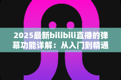 2025最新bilibili直播的弹幕功能详解:从入门到精通的直播互动完全指南 2025最新bilibili直播的弹幕功能详解:从入门到精通的直播互动完全指南
