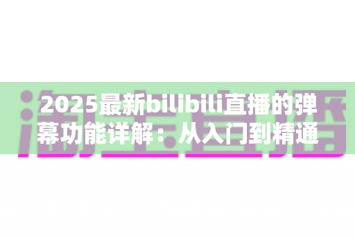 2025最新bilibili直播的弹幕功能详解:从入门到精通的直播互动完全指南 2025最新bilibili直播的弹幕功能详解:从入门到精通的直播互动完全指南
