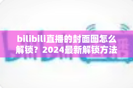 bilibili直播的封面图怎么解锁？2024最新解锁方法与设置技巧全攻略