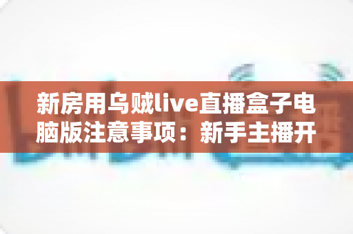 新房用乌贼live直播盒子电脑版注意事项:新手主播开播必备完全指南 新房用乌贼live直播盒子电脑版注意事项:新手主播开播必备完全指南
