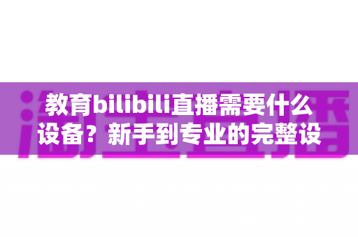 教育bilibili直播需要什么设备？新手到专业的完整设备清单与选购指南