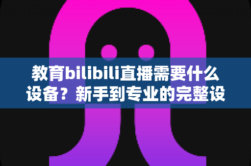 教育bilibili直播需要什么设备？新手到专业的完整设备清单与选购指南