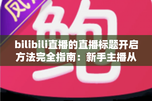bilibili直播的直播标题开启方法完全指南:新手主播从入门到精通的实用教程 bilibili直播的直播标题开启方法完全指南:新手主播从入门到精通的实用教程