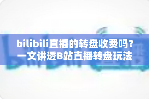 bilibili直播的转盘收费吗？一文讲透B站直播转盘玩法、收费规则与避坑指南