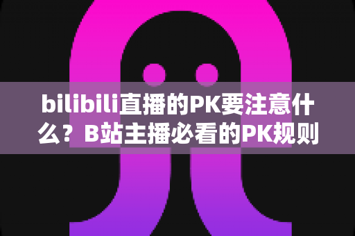bilibili直播的PK要注意什么？B站主播必看的PK规则、技巧与避坑全指南