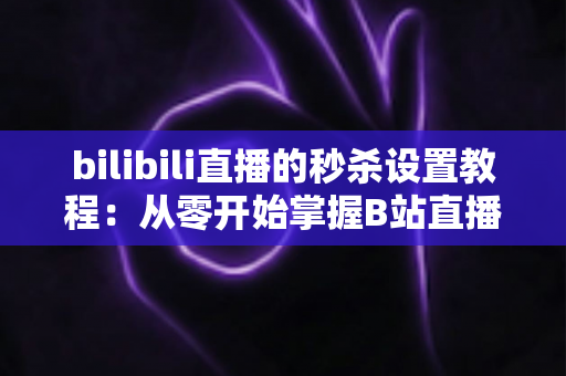 bilibili直播的秒杀设置教程：从零开始掌握B站直播间爆款引流玩法