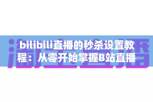 bilibili直播的秒杀设置教程：从零开始掌握B站直播间爆款引流玩法