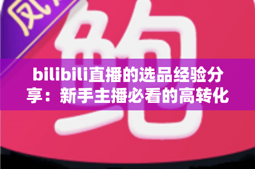 bilibili直播的选品经验分享：新手主播必看的高转化选品实战指南