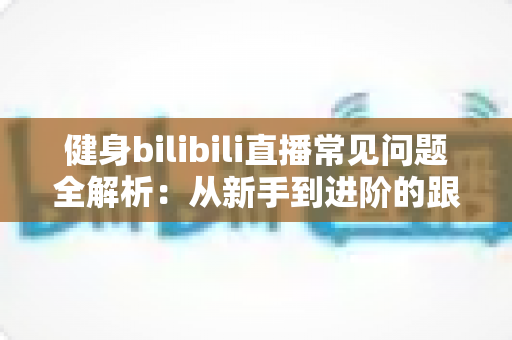 健身bilibili直播常见问题全解析:从新手到进阶的跟练避坑指南 健身bilibili直播常见问题全解析:从新手到进阶的跟练避坑指南