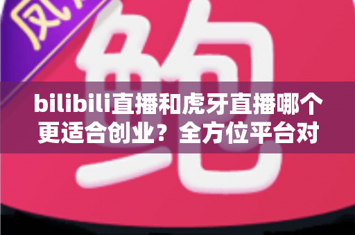 bilibili直播和虎牙直播哪个更适合创业?全方位平台对比与创业选择指南 bilibili直播和虎牙直播哪个更适合创业?全方位平台对比与创业选择指南