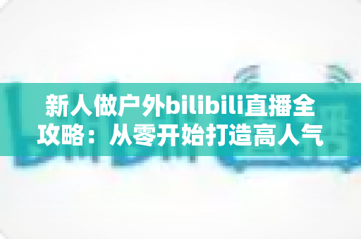 新人做户外bilibili直播全攻略:从零开始打造高人气户外直播间的实战指南 新人做户外bilibili直播全攻略:从零开始打造高人气户外直播间的实战指南