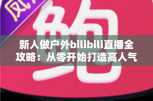 新人做户外bilibili直播全攻略:从零开始打造高人气户外直播间的实战指南 新人做户外bilibili直播全攻略:从零开始打造高人气户外直播间的实战指南