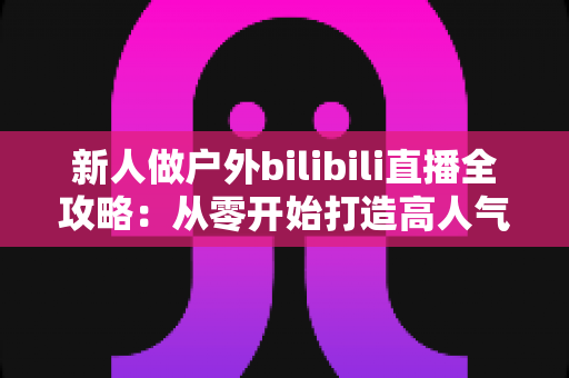 新人做户外bilibili直播全攻略:从零开始打造高人气户外直播间的实战指南 新人做户外bilibili直播全攻略:从零开始打造高人气户外直播间的实战指南
