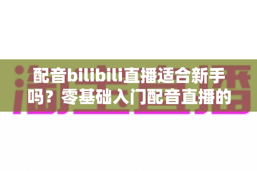配音bilibili直播适合新手吗?零基础入门配音直播的机遇、挑战与实战指南全解析 配音bilibili直播适合新手吗?零基础入门配音直播的机遇、挑战与实战指南全解析
