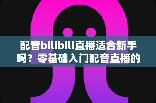 配音bilibili直播适合新手吗?零基础入门配音直播的机遇、挑战与实战指南全解析 配音bilibili直播适合新手吗?零基础入门配音直播的机遇、挑战与实战指南全解析