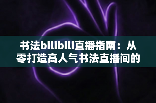 书法bilibili直播指南:从零打造高人气书法直播间的完整攻略 书法bilibili直播指南:从零打造高人气书法直播间的完整攻略