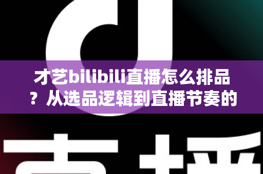 才艺bilibili直播怎么排品？从选品逻辑到直播节奏的完整实战指南