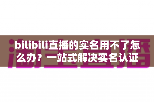 bilibili直播的实名用不了怎么办？一站式解决实名认证失败全攻略，助你顺利开播！