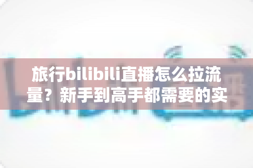 旅行bilibili直播怎么拉流量？新手到高手都需要的实战引流全攻略