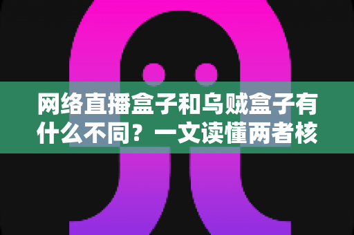 网络直播盒子和乌贼盒子有什么不同？一文读懂两者核心差异与选购指南