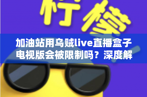 加油站用乌贼live直播盒子电视版会被限制吗?深度解析安全规范、监管政策与合规使用指南 加油站用乌贼live直播盒子电视版会被限制吗?深度解析安全规范、监管政策与合规使用指南