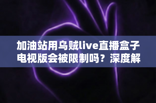 加油站用乌贼live直播盒子电视版会被限制吗？深度解析安全规范、监管政策与合规使用指南