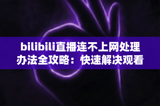 bilibili直播连不上网处理办法全攻略:快速解决观看直播断连问题 bilibili直播连不上网处理办法全攻略:快速解决观看直播断连问题