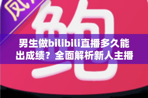 男生做bilibili直播多久能出成绩？全面解析新人主播成长周期与提速秘诀