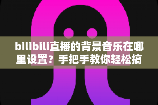 bilibili直播的背景音乐在哪里设置？手把手教你轻松搞定直播音乐设置