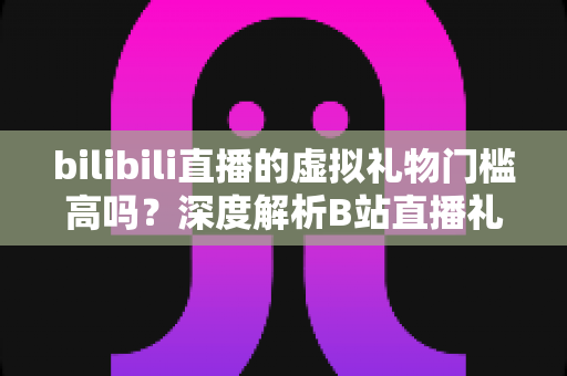 bilibili直播的虚拟礼物门槛高吗？深度解析B站直播礼物价格、充值规则与主播收益门槛