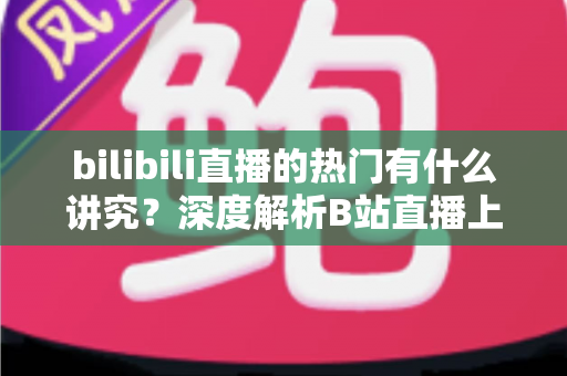 bilibili直播的热门有什么讲究?深度解析B站直播上热门的规则、机制与实战技巧 bilibili直播的热门有什么讲究?深度解析B站直播上热门的规则、机制与实战技巧