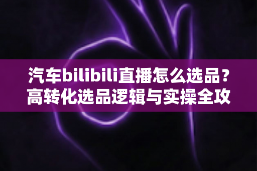 汽车bilibili直播怎么选品?高转化选品逻辑与实操全攻略 汽车bilibili直播怎么选品?高转化选品逻辑与实操全攻略