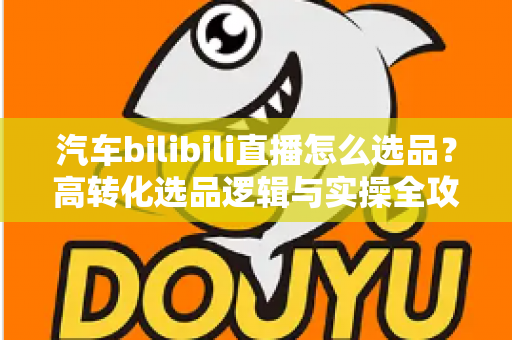 汽车bilibili直播怎么选品?高转化选品逻辑与实操全攻略 汽车bilibili直播怎么选品?高转化选品逻辑与实操全攻略