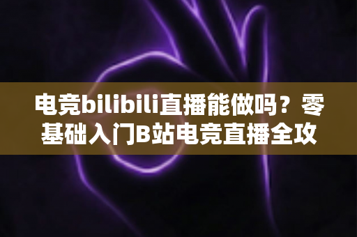 电竞bilibili直播能做吗？零基础入门B站电竞直播全攻略与变现指南