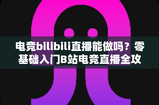 电竞bilibili直播能做吗？零基础入门B站电竞直播全攻略与变现指南