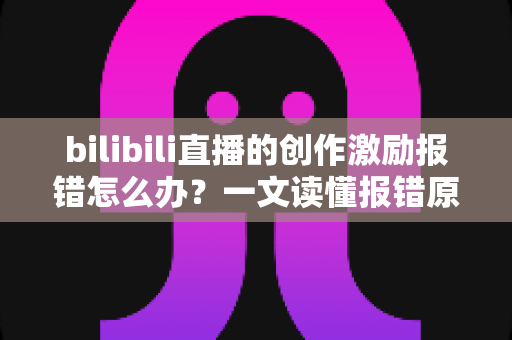 bilibili直播的创作激励报错怎么办？一文读懂报错原因、解决方法与收益保障全攻略