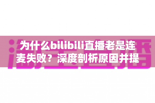 为什么bilibili直播老是连麦失败?深度剖析原因并提供实用解决指南 为什么bilibili直播老是连麦失败?深度剖析原因并提供实用解决指南